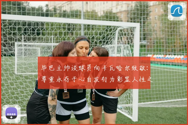 毕巴主帅谈球员向卡瓦哈尔致敬：尊重永存于心自发行为彰显人性之美