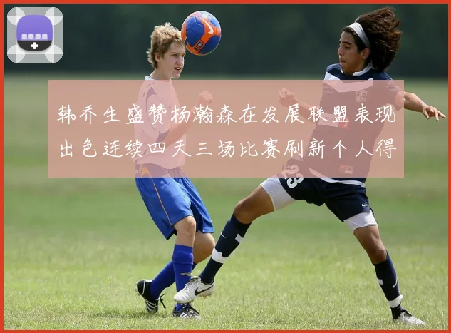 韩乔生盛赞杨瀚森在发展联盟表现出色连续四天三场比赛刷新个人得分与篮板纪录