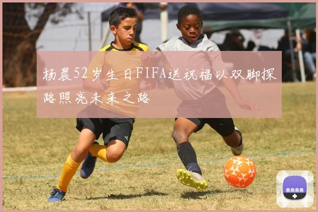 杨晨52岁生日FIFA送祝福以双脚探路照亮未来之路