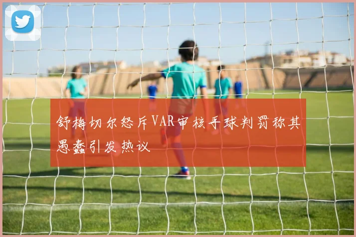 舒梅切尔怒斥VAR审核手球判罚称其愚蠢引发热议